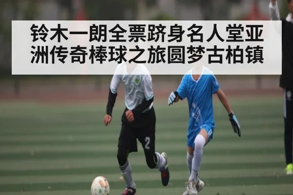 铃木一朗全票跻身名人堂亚洲传奇棒球之旅圆梦古柏镇