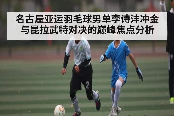 名古屋亚运羽毛球男单李诗沣冲金与昆拉武特对决的巅峰焦点分析